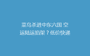 菜鸟杀进中东六国 空运陆运掐架？低价快递到底怎么做到的。