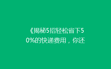 《揭秘5招轻松省下50%的快递费用,你还在等什么?》