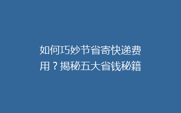 如何巧妙节省寄快递费用?揭秘五大省钱秘籍,让你的快递成本更低!