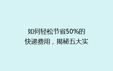 如何轻松节省50%的快递费用，揭秘五大实用省钱寄快递技巧！