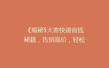 《揭秘5大寄快递省钱秘籍,告别高价,轻松省下每一分!》