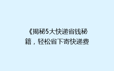 《揭秘5大快递省钱秘籍,轻松省下寄快递费用!》