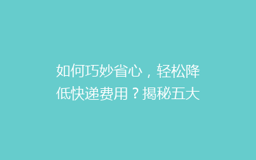 如何巧妙省心,轻松降低快递费用?揭秘五大寄快递省钱攻略!