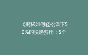 《揭秘如何轻松省下50%的快递费用:5个实用省钱技巧大公开!》