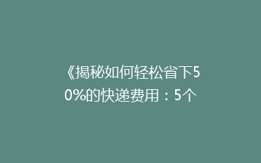 《揭秘如何轻松省下50%的快递费用：5个实用省钱技巧大公开！》