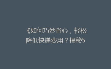 《如何巧妙省心,轻松降低快递费用?揭秘5大省钱寄快递秘诀》
