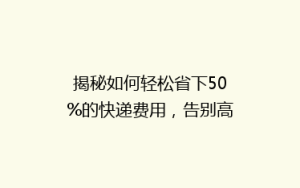 揭秘如何轻松省下50%的快递费用,告别高价寄送烦恼!