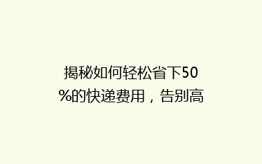 揭秘如何轻松省下50%的快递费用,告别高价寄送烦恼!