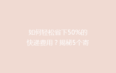 如何轻松省下50%的快递费用？揭秘5个寄快递省钱秘籍！