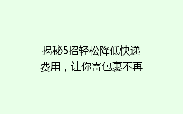 揭秘5招轻松降低快递费用,让你寄包裹不再心疼钱包!