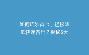 如何巧妙省心,轻松降低快递费用?揭秘5大省钱寄快递秘籍!