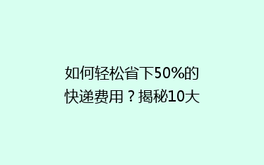 如何轻松省下50%的快递费用?揭秘10大省钱寄快递秘籍!