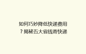 如何巧妙降低快递费用?揭秘五大省钱寄快递秘籍,告别高价烦恼!