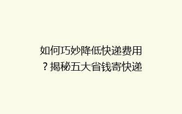如何巧妙降低快递费用?揭秘五大省钱寄快递秘籍,告别高价烦恼!