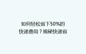 如何轻松省下50%的快递费用?揭秘快递省钱秘籍,让你寄快递不求人!