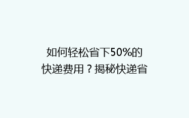 如何轻松省下50%的快递费用?揭秘快递省钱秘籍,让你寄快递不求人!