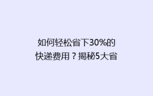 如何轻松省下30%的快递费用?揭秘5大省钱寄快递技巧!