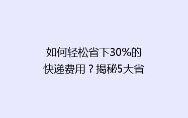 如何轻松省下30%的快递费用?揭秘5大省钱寄快递技巧!