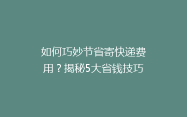 如何巧妙节省寄快递费用？揭秘5大省钱技巧，让你的快递更实惠！