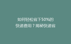 如何轻松省下50%的快递费用?揭秘快递省钱小妙招,让你寄送更实惠!