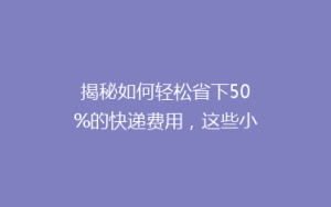 揭秘如何轻松省下50%的快递费用,这些小技巧你绝对不能错过!