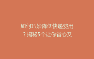 如何巧妙降低快递费用?揭秘5个让你省心又省钱的寄快递技巧!