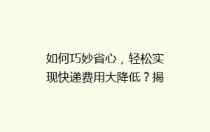如何巧妙省心,轻松实现快递费用大降低?揭秘五大省钱寄快递秘诀!