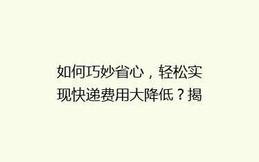 如何巧妙省心,轻松实现快递费用大降低?揭秘五大省钱寄快递秘诀!