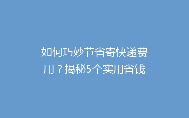如何巧妙节省寄快递费用?揭秘5个实用省钱技巧,让你的包裹更实惠!