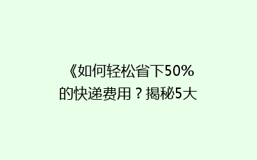 《如何轻松省下50%的快递费用?揭秘5大省钱寄快递秘籍》