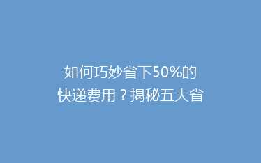 如何巧妙省下50%的快递费用？揭秘五大省钱寄快递秘籍！