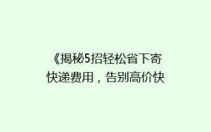 《揭秘5招轻松省下寄快递费用,告别高价快递的烦恼!》