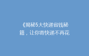 《揭秘5大快递省钱秘籍,让你寄快递不再花冤枉钱!》