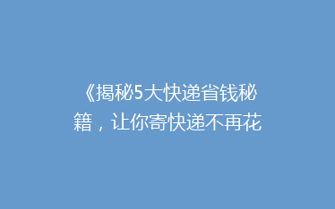 《揭秘5大快递省钱秘籍,让你寄快递不再花冤枉钱!》