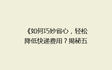 《如何巧妙省心,轻松降低快递费用?揭秘五大省钱寄快递秘籍》