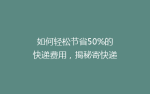 如何轻松节省50%的快递费用,揭秘寄快递的省钱秘诀!