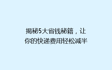 揭秘5大省钱秘籍,让你的快递费用轻松减半!告别高价快递,省心又省力!