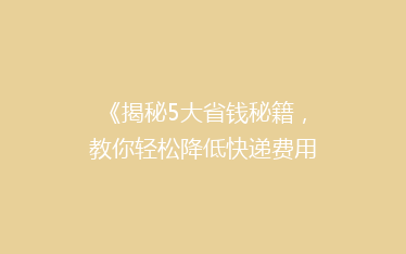 《揭秘5大省钱秘籍,教你轻松降低快递费用,告别高价快递烦恼!》