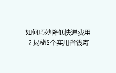 如何巧妙降低快递费用?揭秘5个实用省钱寄快递技巧,让你省心又省荷包!