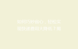 如何巧妙省心,轻松实现快递费用大降低?揭秘实用省钱寄快递秘籍!