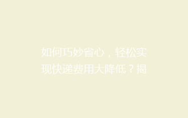 如何巧妙省心,轻松实现快递费用大降低?揭秘实用省钱寄快递秘籍!