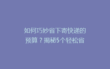 如何巧妙省下寄快递的预算?揭秘5个轻松省钱的小技巧!