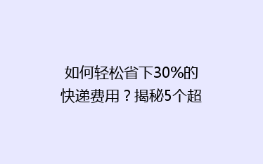 如何轻松省下30%的快递费用?揭秘5个超实用省钱寄快递技巧!