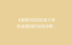 《揭秘5招轻松省下寄快递费用的省钱攻略,告别高价邮寄烦恼!》