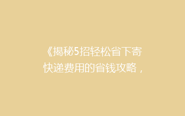 《揭秘5招轻松省下寄快递费用的省钱攻略，告别高价邮寄烦恼！》
