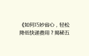 《如何巧妙省心,轻松降低快递费用?揭秘五大省钱寄快递秘诀》