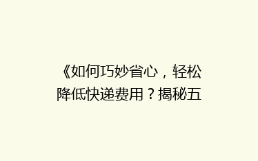 《如何巧妙省心,轻松降低快递费用?揭秘五大省钱寄快递秘诀》
