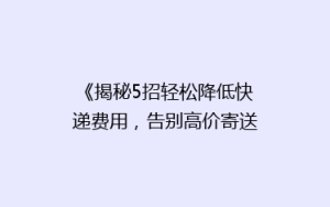 《揭秘5招轻松降低快递费用,告别高价寄送烦恼!》