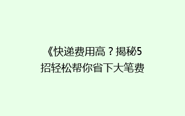 《快递费用高?揭秘5招轻松帮你省下大笔费用!》