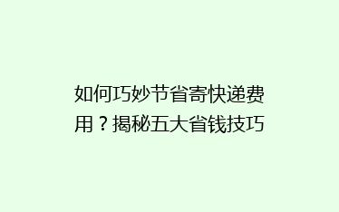如何巧妙节省寄快递费用?揭秘五大省钱技巧,让你的快递更实惠!
